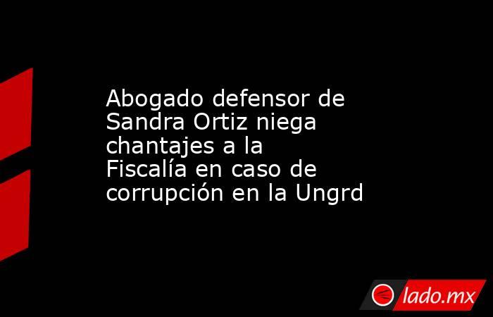 Abogado defensor de Sandra Ortiz niega chantajes a la Fiscalía en caso de corrupción en la Ungrd. Noticias en tiempo real