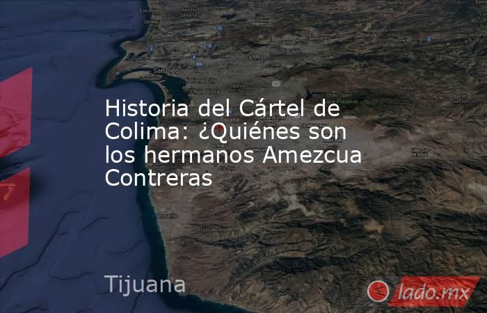 Historia del Cártel de Colima: ¿Quiénes son los hermanos Amezcua Contreras. Noticias en tiempo real