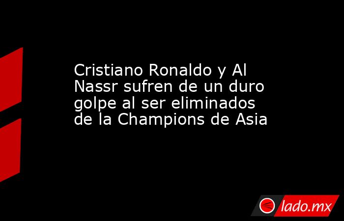 Cristiano Ronaldo y Al Nassr sufren de un duro golpe al ser eliminados de la Champions de Asia. Noticias en tiempo real