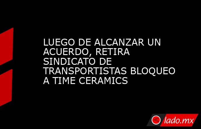 LUEGO DE ALCANZAR UN ACUERDO, RETIRA SINDICATO DE TRANSPORTISTAS BLOQUEO A TIME CERAMICS. Noticias en tiempo real