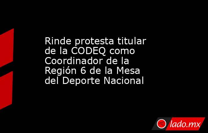 Rinde protesta titular de la CODEQ como Coordinador de la Región 6 de la Mesa del Deporte Nacional. Noticias en tiempo real
