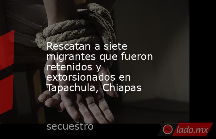 Rescatan a siete migrantes que fueron retenidos y extorsionados en Tapachula, Chiapas. Noticias en tiempo real
