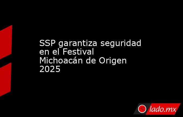 SSP garantiza seguridad en el Festival Michoacán de Origen 2025. Noticias en tiempo real