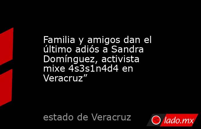 Familia y amigos dan el último adiós a Sandra Domínguez, activista mixe 4s3s1n4d4 en Veracruz”. Noticias en tiempo real