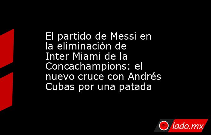 El partido de Messi en la eliminación de Inter Miami de la Concachampions: el nuevo cruce con Andrés Cubas por una patada . Noticias en tiempo real