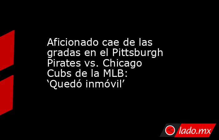Aficionado cae de las gradas en el Pittsburgh Pirates vs. Chicago Cubs de la MLB: ‘Quedó inmóvil’. Noticias en tiempo real