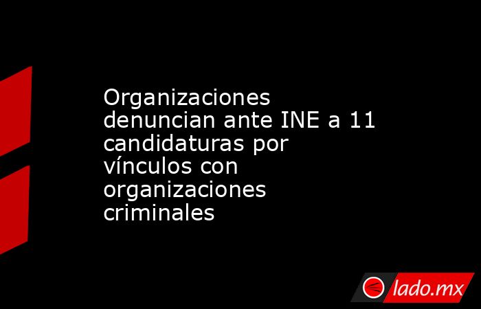 Organizaciones denuncian ante INE a 11 candidaturas por vínculos con organizaciones criminales. Noticias en tiempo real