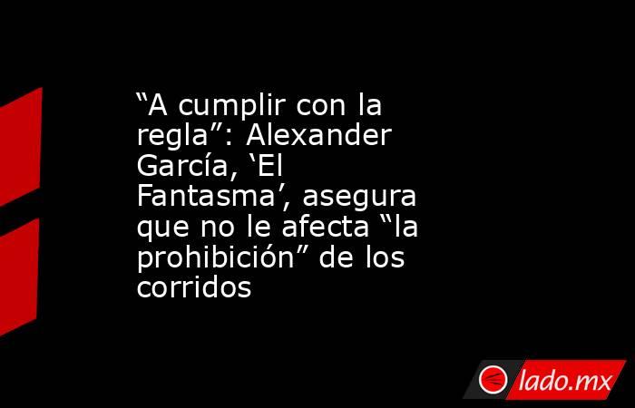 “A cumplir con la regla”: Alexander García, ‘El Fantasma’, asegura que no le afecta “la prohibición” de los corridos. Noticias en tiempo real