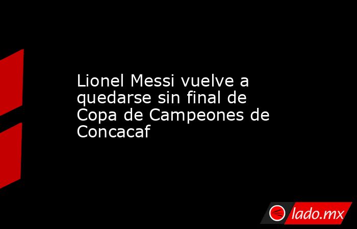 Lionel Messi vuelve a quedarse sin final de Copa de Campeones de Concacaf. Noticias en tiempo real