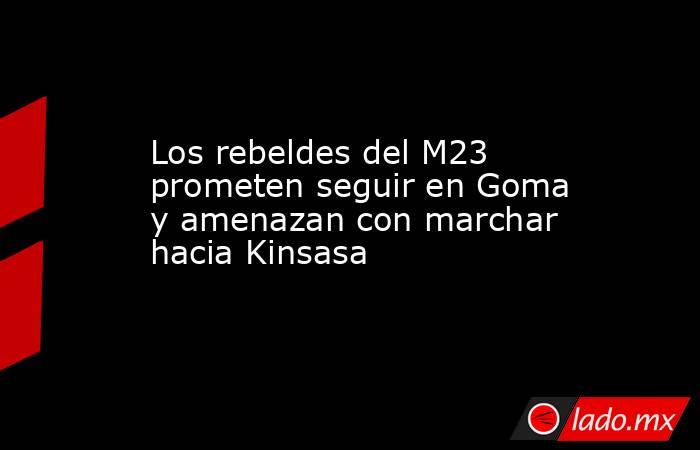 Los rebeldes del M23 prometen seguir en Goma y amenazan con marchar hacia Kinsasa. Noticias en tiempo real