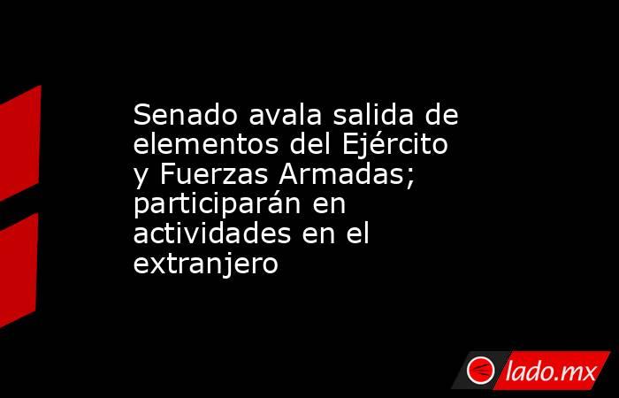 Senado avala salida de elementos del Ejército y Fuerzas Armadas; participarán en actividades en el extranjero. Noticias en tiempo real