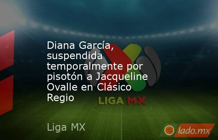 Diana García, suspendida temporalmente por pisotón a Jacqueline Ovalle en Clásico Regio. Noticias en tiempo real