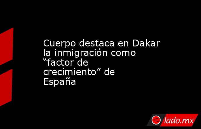 Cuerpo destaca en Dakar la inmigración como “factor de crecimiento” de España. Noticias en tiempo real