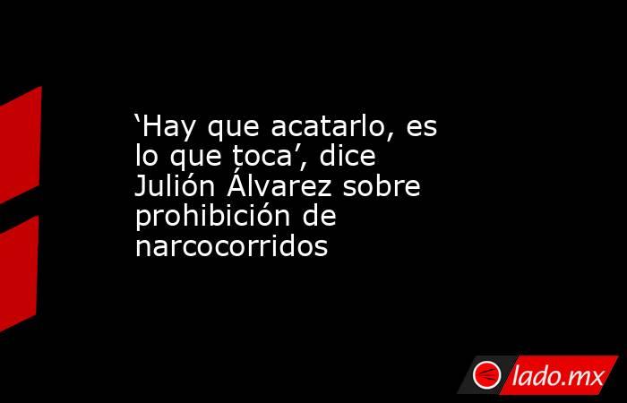 ‘Hay que acatarlo, es lo que toca’, dice Julión Álvarez sobre prohibición de narcocorridos. Noticias en tiempo real