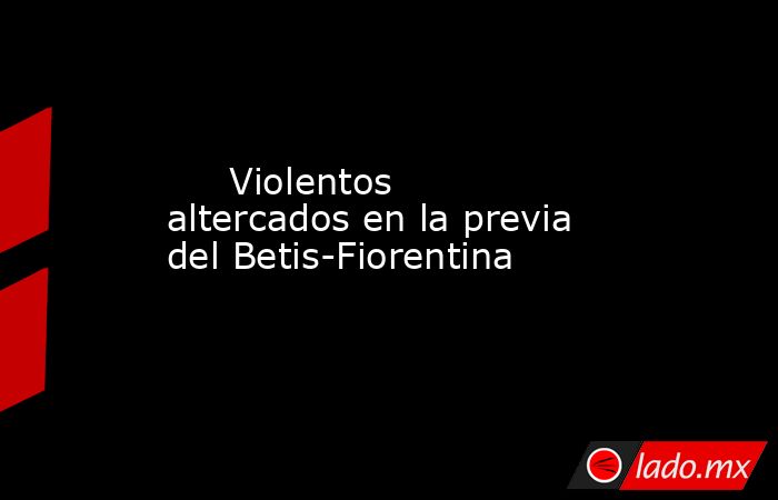                                                      Violentos altercados en la previa del Betis-Fiorentina                                                 . Noticias en tiempo real