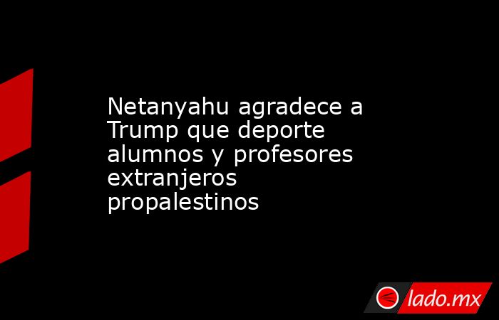 Netanyahu agradece a Trump que deporte alumnos y profesores extranjeros propalestinos. Noticias en tiempo real