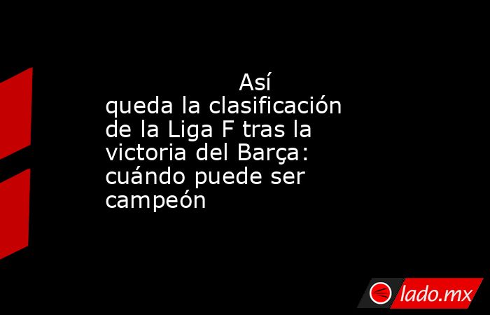                  Así queda la clasificación de la Liga F tras la victoria del Barça: cuándo puede ser campeón             . Noticias en tiempo real