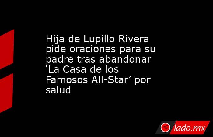 Hija de Lupillo Rivera pide oraciones para su padre tras abandonar ‘La Casa de los Famosos All-Star’ por salud. Noticias en tiempo real