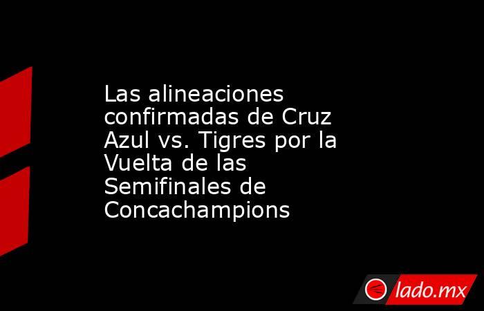 Las alineaciones confirmadas de Cruz Azul vs. Tigres por la Vuelta de las Semifinales de Concachampions. Noticias en tiempo real