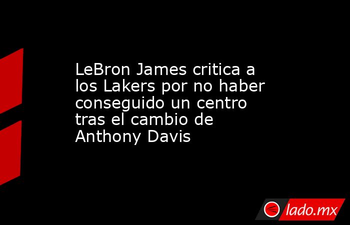 LeBron James critica a los Lakers por no haber conseguido un centro tras el cambio de Anthony Davis. Noticias en tiempo real