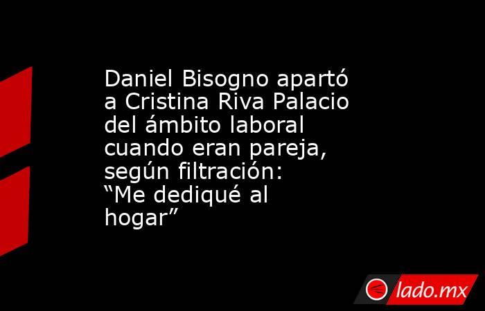 Daniel Bisogno apartó a Cristina Riva Palacio del ámbito laboral cuando eran pareja, según filtración: “Me dediqué al hogar”. Noticias en tiempo real