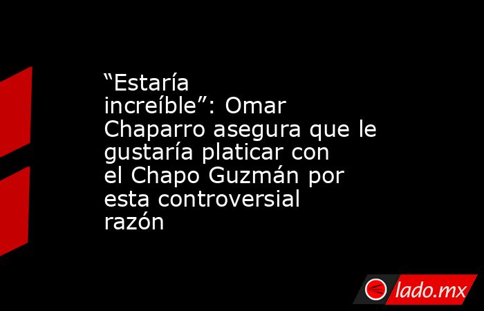 “Estaría increíble”: Omar Chaparro asegura que le gustaría platicar con el Chapo Guzmán por esta controversial razón. Noticias en tiempo real