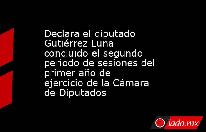 Declara el diputado Gutiérrez Luna concluido el segundo periodo de sesiones del primer año de ejercicio de la Cámara de Diputados. Noticias en tiempo real