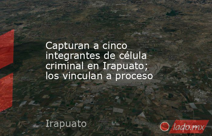 Capturan a cinco integrantes de célula criminal en Irapuato; los vinculan a proceso. Noticias en tiempo real