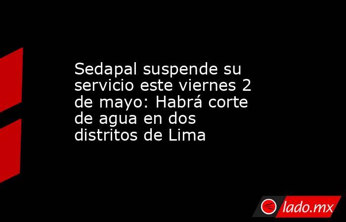 Sedapal suspende su servicio este viernes 2 de mayo: Habrá corte de agua en dos distritos de Lima. Noticias en tiempo real