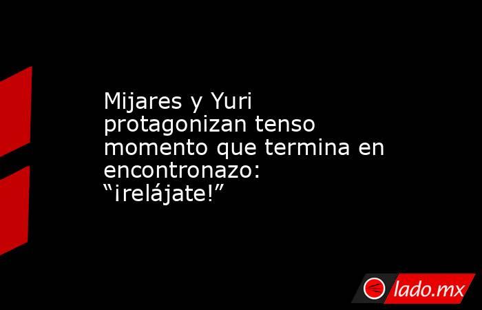 Mijares y Yuri protagonizan tenso momento que termina en encontronazo: “¡relájate!”. Noticias en tiempo real