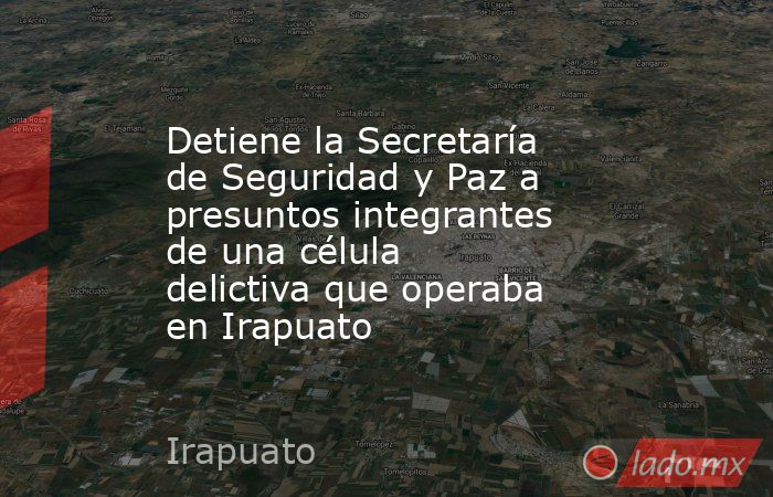Detiene la Secretaría de Seguridad y Paz a presuntos integrantes de una célula delictiva que operaba en Irapuato. Noticias en tiempo real