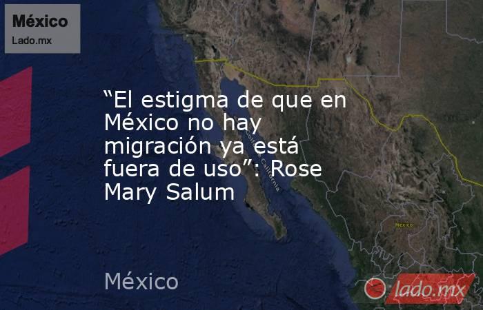 “El estigma de que en México no hay migración ya está fuera de uso”: Rose Mary Salum. Noticias en tiempo real