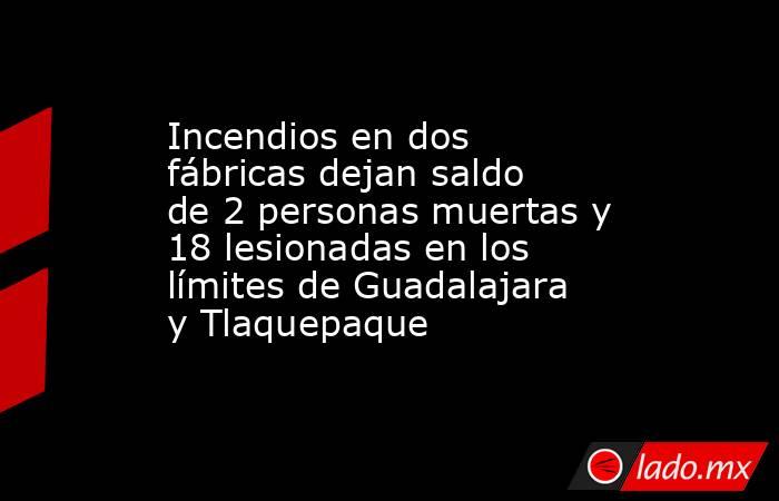 Incendios en dos fábricas dejan saldo de 2 personas muertas y 18 lesionadas en los límites de Guadalajara y Tlaquepaque. Noticias en tiempo real