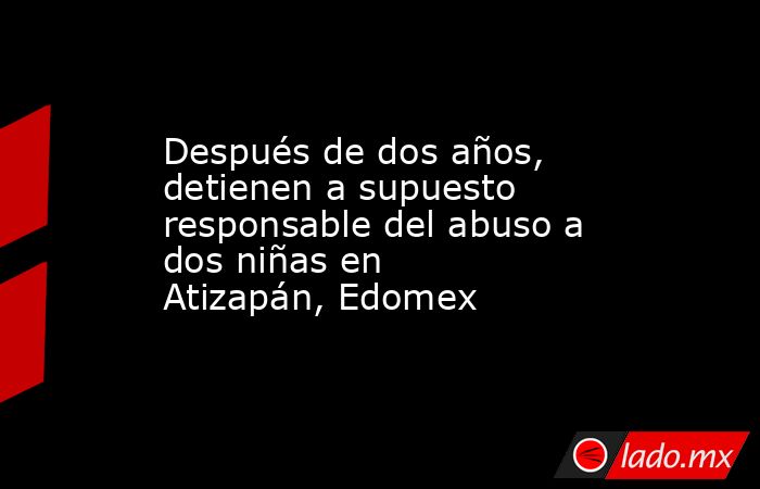 Después de dos años, detienen a supuesto responsable del abuso a dos niñas en Atizapán, Edomex. Noticias en tiempo real