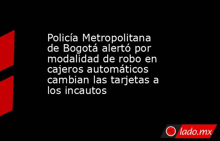 Policía Metropolitana de Bogotá alertó por modalidad de robo en cajeros automáticos cambian las tarjetas a los incautos. Noticias en tiempo real