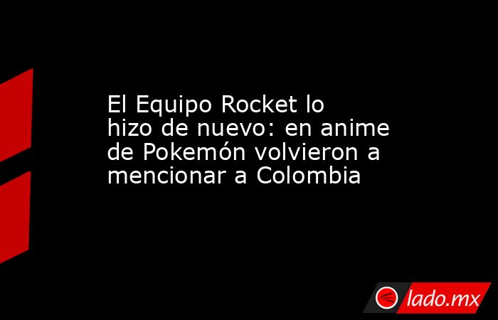 El Equipo Rocket lo hizo de nuevo: en anime de Pokemón volvieron a mencionar a Colombia . Noticias en tiempo real