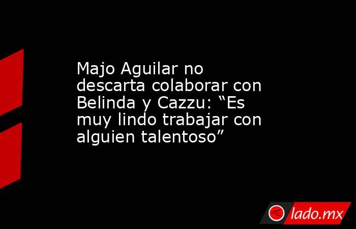 Majo Aguilar no descarta colaborar con Belinda y Cazzu: “Es muy lindo trabajar con alguien talentoso”. Noticias en tiempo real