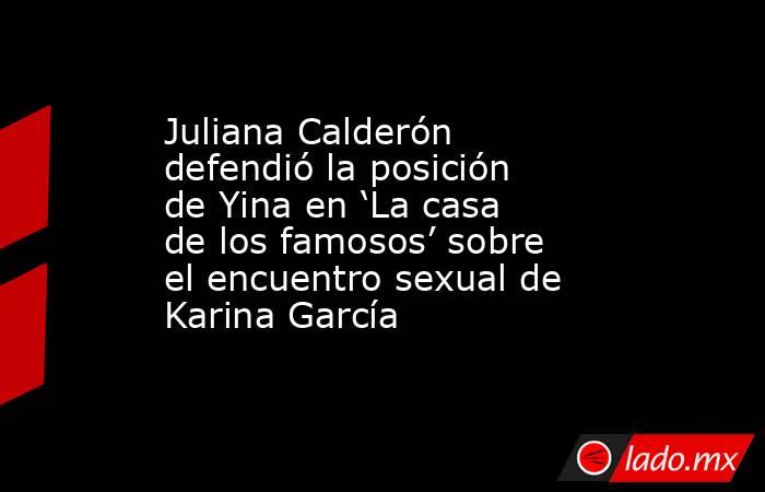 Juliana Calderón defendió la posición de Yina en ‘La casa de los famosos’ sobre el encuentro sexual de Karina García. Noticias en tiempo real