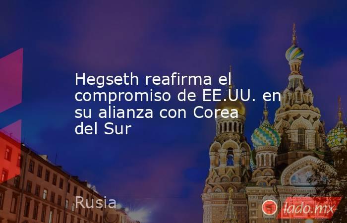 Hegseth reafirma el compromiso de EE.UU. en su alianza con Corea del Sur. Noticias en tiempo real
