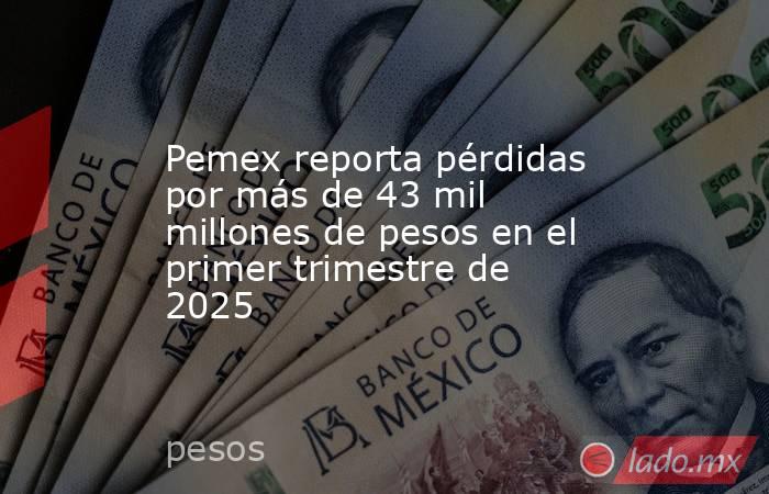 Pemex reporta pérdidas por más de 43 mil millones de pesos en el primer trimestre de 2025. Noticias en tiempo real