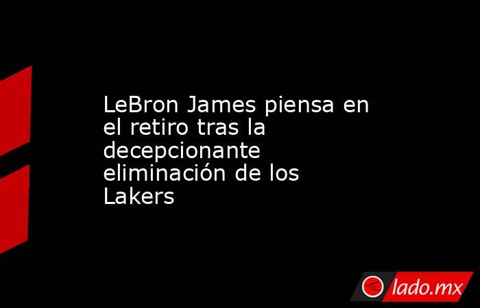 LeBron James piensa en el retiro tras la decepcionante eliminación de los Lakers. Noticias en tiempo real
