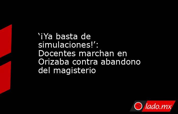 ‘¡Ya basta de simulaciones!’: Docentes marchan en Orizaba contra abandono del magisterio. Noticias en tiempo real