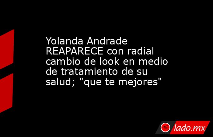 Yolanda Andrade REAPARECE con radial cambio de look en medio de tratamiento de su salud; 