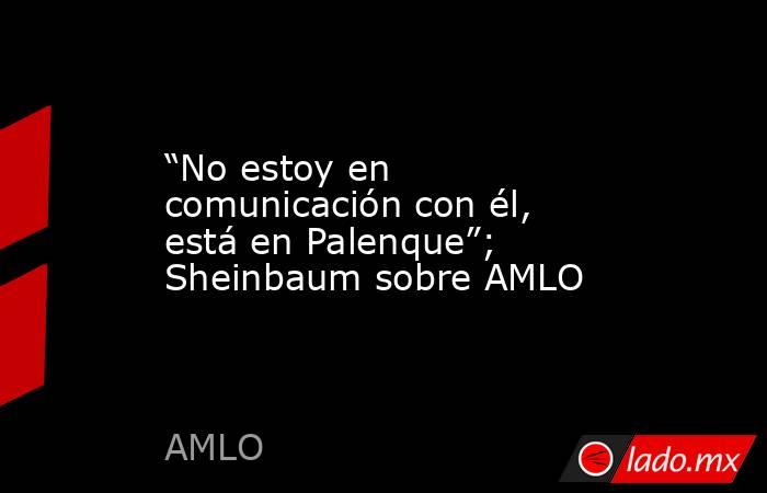 “No estoy en comunicación con él, está en Palenque”; Sheinbaum sobre AMLO. Noticias en tiempo real