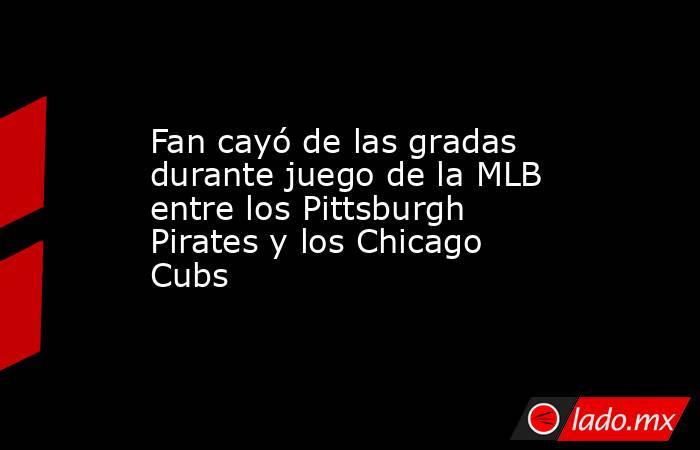 Fan cayó de las gradas durante juego de la MLB entre los Pittsburgh Pirates y los Chicago Cubs. Noticias en tiempo real