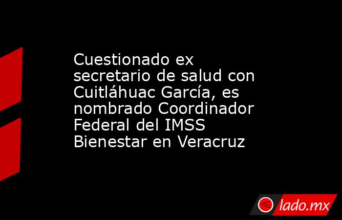 Cuestionado ex secretario de salud con Cuitláhuac García, es nombrado Coordinador Federal del IMSS Bienestar en Veracruz. Noticias en tiempo real