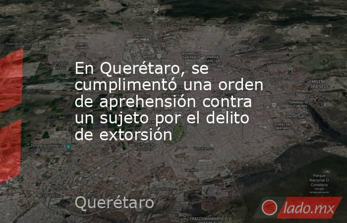 En Querétaro, se cumplimentó una orden de aprehensión contra un sujeto por el delito de extorsión. Noticias en tiempo real