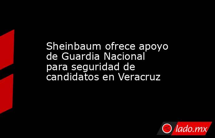 Sheinbaum ofrece apoyo de Guardia Nacional para seguridad de candidatos en Veracruz. Noticias en tiempo real