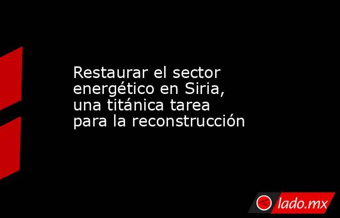 Restaurar el sector energético en Siria, una titánica tarea para la reconstrucción. Noticias en tiempo real