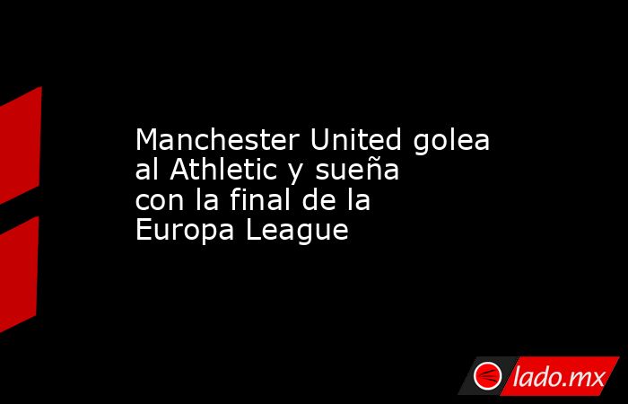 Manchester United golea al Athletic y sueña con la final de la Europa League. Noticias en tiempo real
